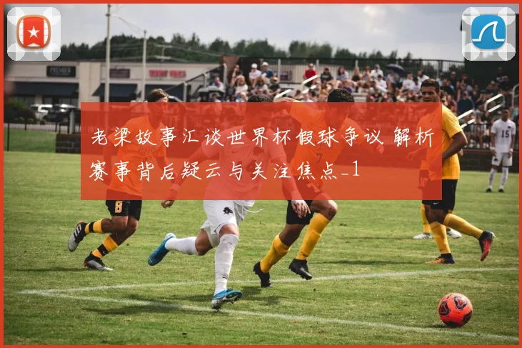 老梁故事汇谈世界杯假球争议 解析赛事背后疑云与关注焦点_1