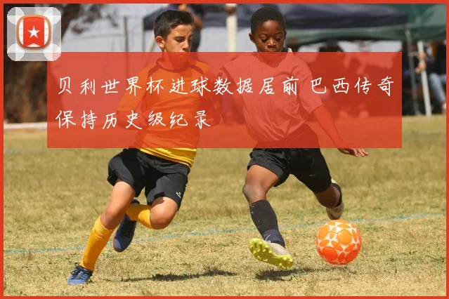 贝利世界杯进球数据居前 巴西传奇保持历史级纪录