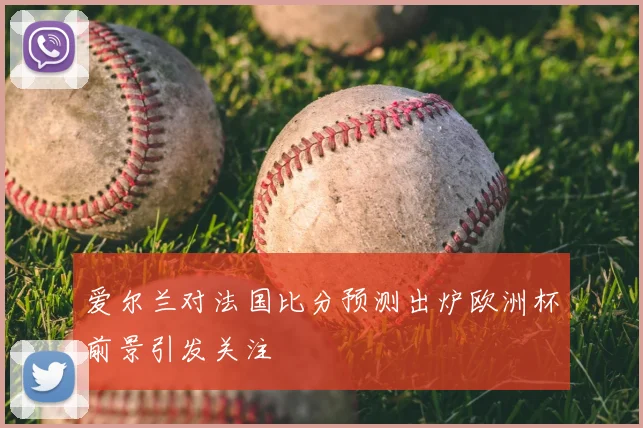 爱尔兰对法国比分预测出炉欧洲杯前景引发关注
