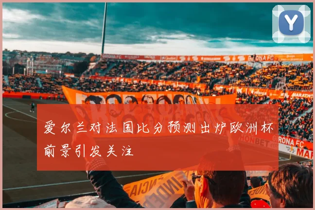爱尔兰对法国比分预测出炉欧洲杯前景引发关注
