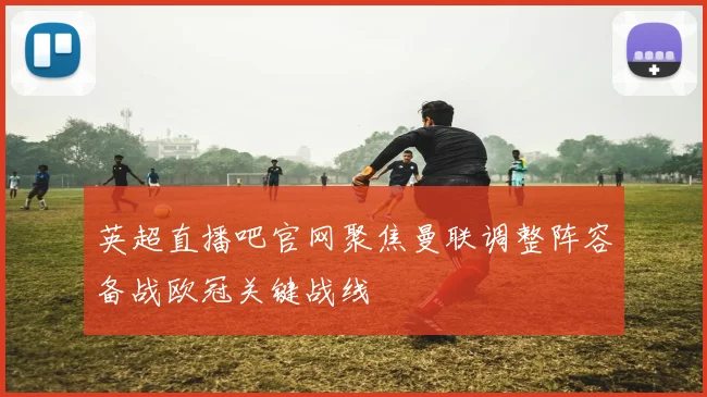 英超直播吧官网聚焦曼联调整阵容备战欧冠关键战线