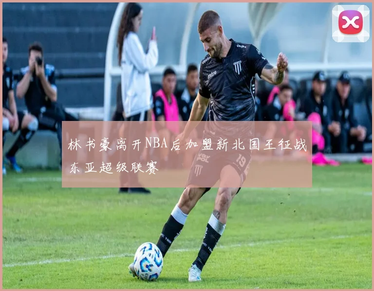 林书豪离开NBA后加盟新北国王征战东亚超级联赛