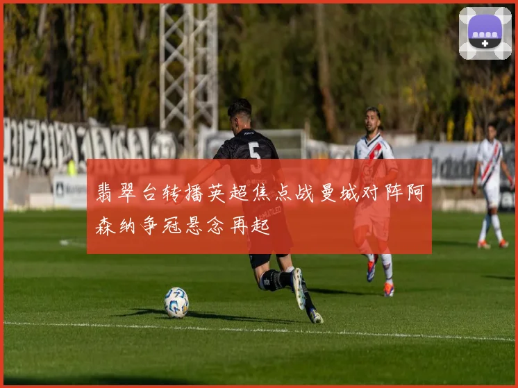 翡翠台转播英超焦点战曼城对阵阿森纳争冠悬念再起