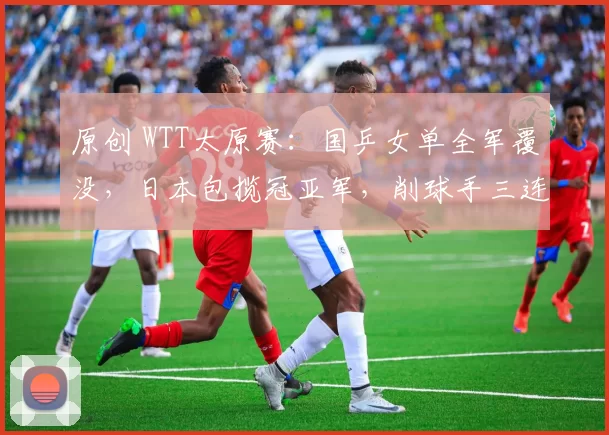 原创 WTT太原赛：国乒女单全军覆没，日本包揽冠亚军，削球手三连胜国乒