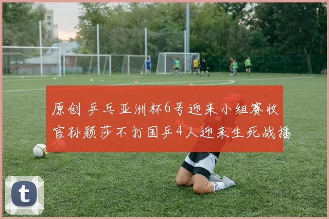 原创 乒乓亚洲杯6号迎来小组赛收官孙颖莎不打国乒4人迎来生死战播