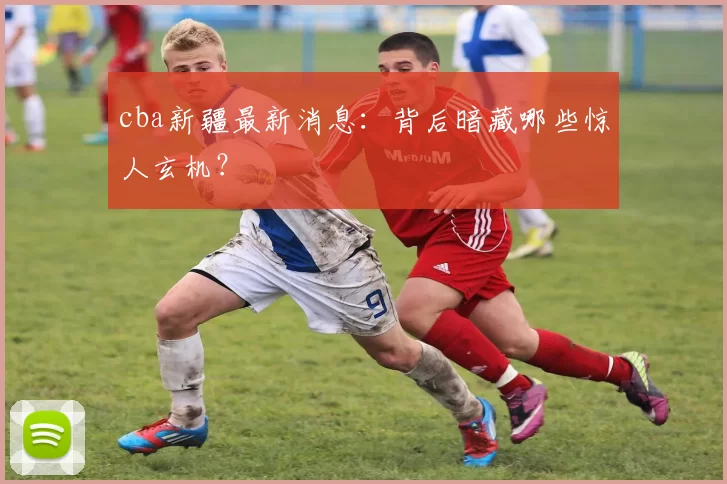 cba新疆最新消息：背后暗藏哪些惊人玄机？