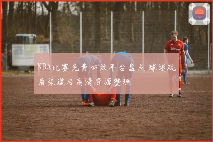 NBA比赛免费回放平台盘点 球迷观看渠道与高清资源整理