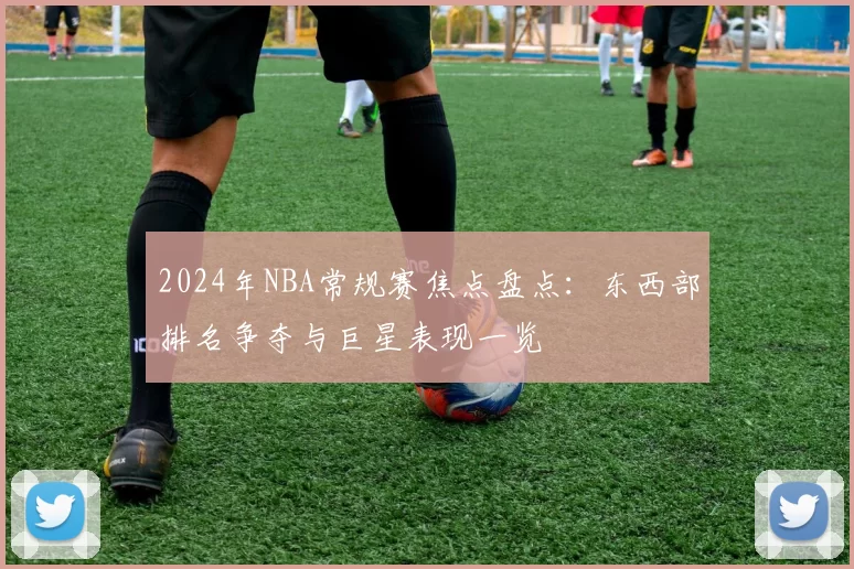 2024年NBA常规赛焦点盘点：东西部排名争夺与巨星表现一览