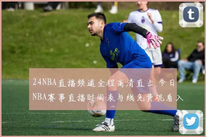 24NBA直播频道全程高清直击 今日NBA赛事直播时间表与线免费观看入口