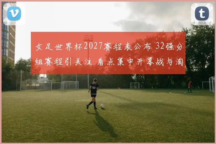 女足世界杯2027赛程表公布 32强分组赛程引关注 看点集中开幕战与淘汰赛