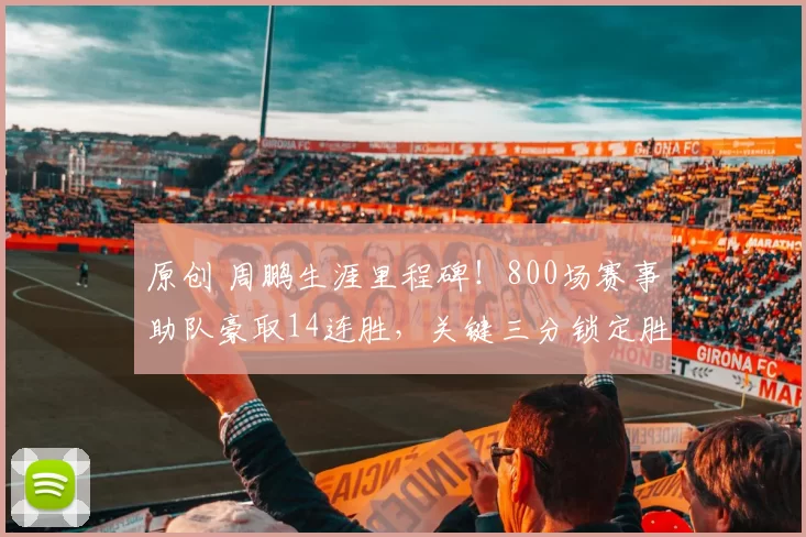 原创 周鹏生涯里程碑！800场赛事助队豪取14连胜，关键三分锁定胜局