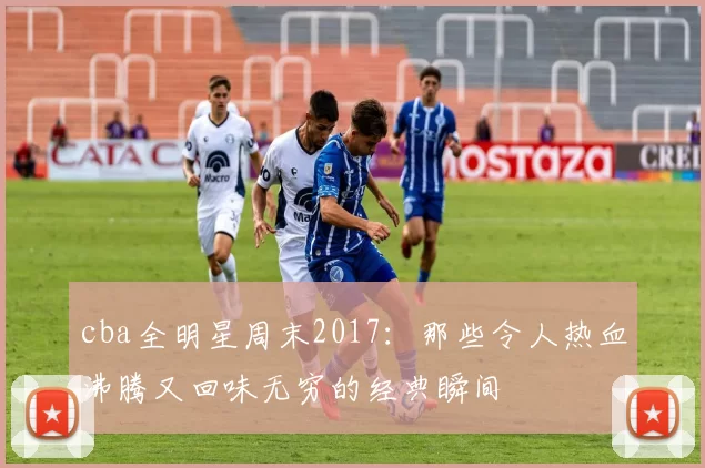 cba全明星周末2017:那些令人热血沸腾又回味无穷的经典瞬间