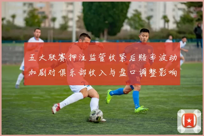 五大联赛押注监管收紧后赔率波动加剧对俱乐部收入与盘口调整影响的解读