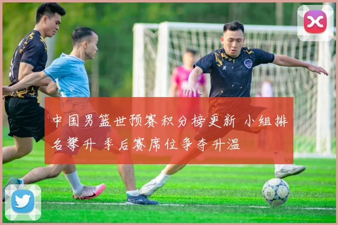 中国男篮世预赛积分榜更新 小组排名攀升 季后赛席位争夺升温