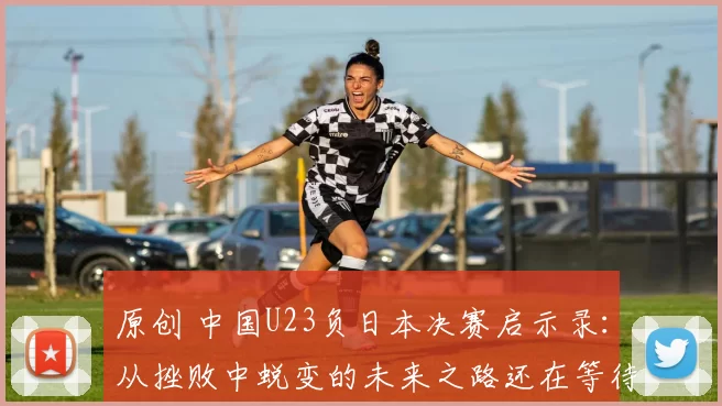 原创 中国U23负日本决赛启示录：从挫败中蜕变的未来之路还在等待开启