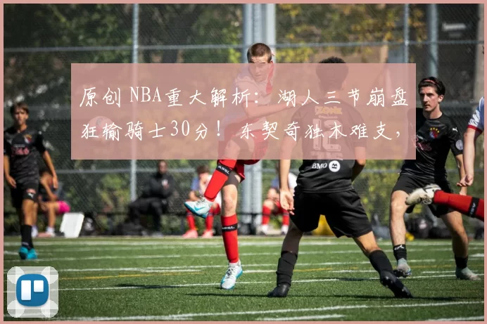 原创 NBA重大解析：湖人三节崩盘狂输骑士30分！东契奇独木难支，詹皇低迷背后藏何隐忧？
