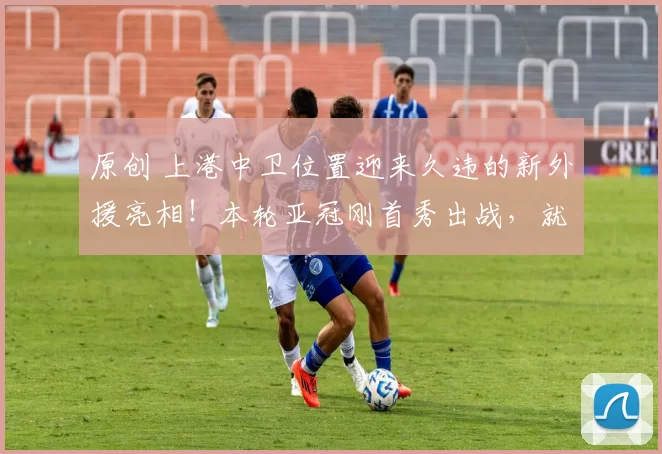 原创 上港中卫位置迎来久违的新外援亮相！本轮亚冠刚首秀出战，就征服球迷
