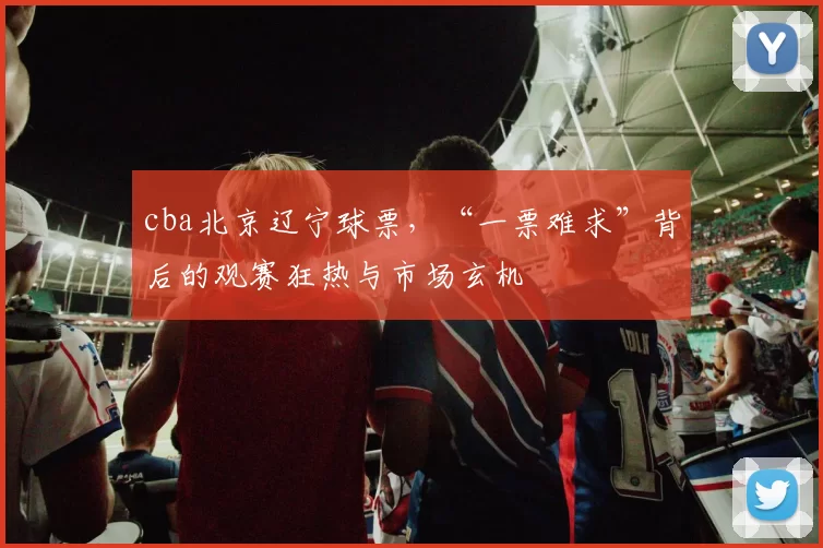 cba北京辽宁球票,“一票难求”背后的观赛狂热与市场玄机