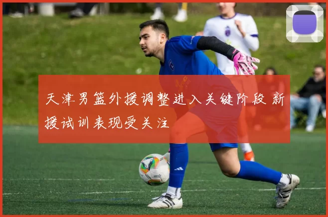 天津男篮外援调整进入关键阶段 新援试训表现受关注