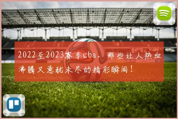 2022至2023赛季cba,那些让人热血沸腾又意犹未尽的精彩瞬间!