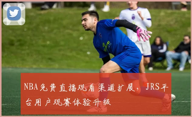 NBA免费直播观看渠道扩展，JRS平台用户观赛体验升级