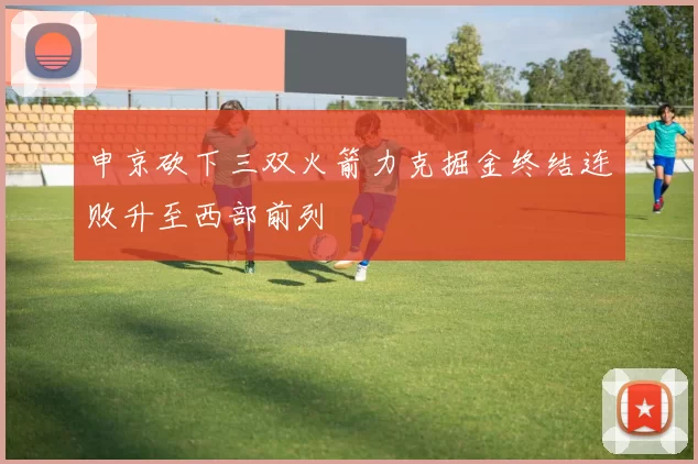 申京砍下三双火箭力克掘金终结连败升至西部前列