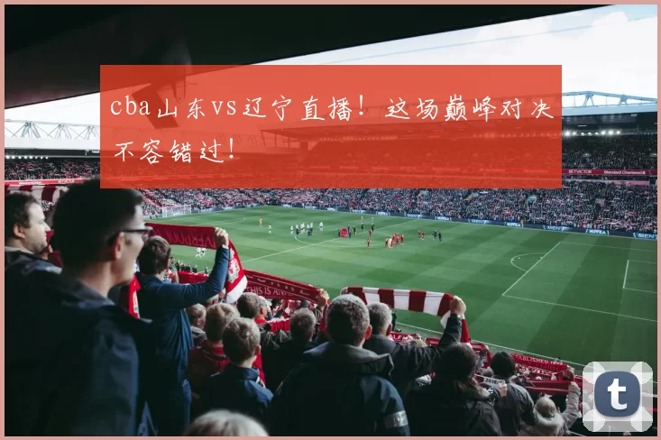 cba山东vs辽宁直播!这场巅峰对决不容错过!