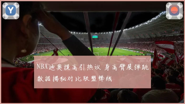 NBA迪奥摸高引热议 身高臂展弹跳数据揭秘对比联盟锋线