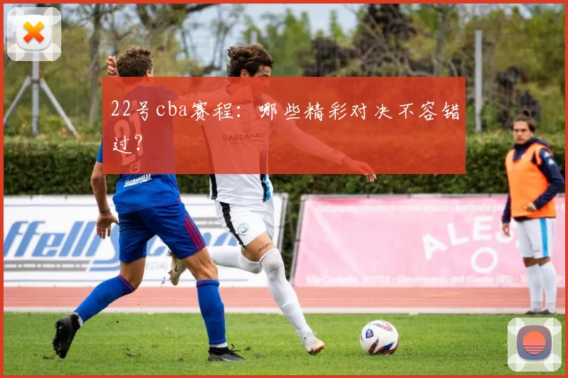 22号cba赛程:哪些精彩对决不容错过?