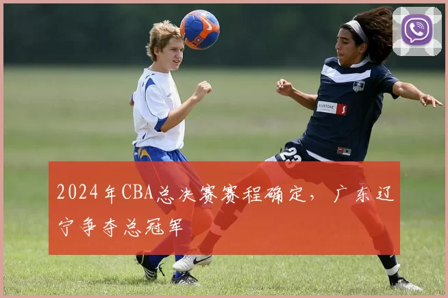 2024年CBA总决赛赛程确定，广东辽宁争夺总冠军