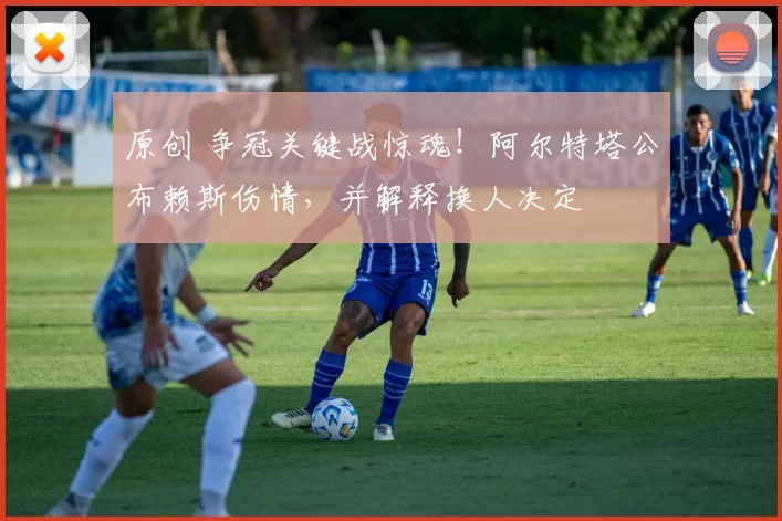 原创 争冠关键战惊魂！阿尔特塔公布赖斯伤情，并解释换人决定