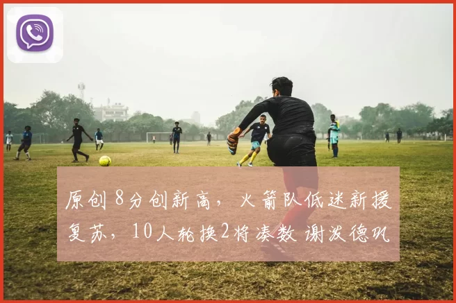 原创 8分创新高，火箭队低迷新援复苏，10人轮换2将凑数 谢泼德巩固位置