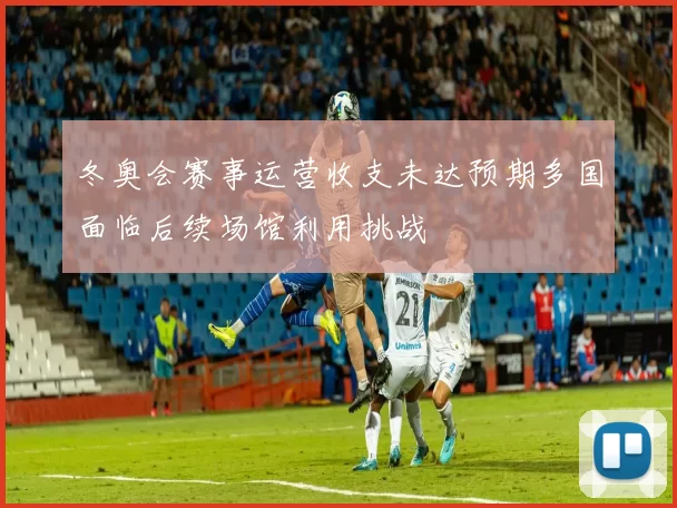 冬奥会赛事运营收支未达预期多国面临后续场馆利用挑战
