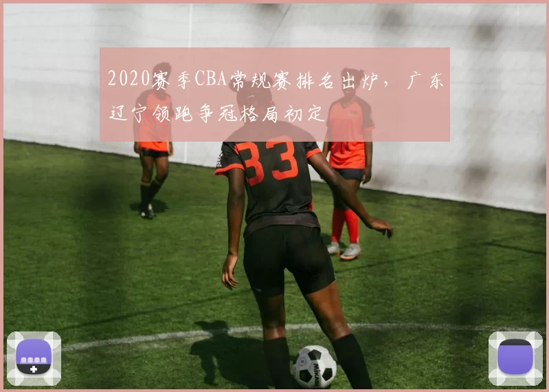 2020赛季CBA常规赛排名出炉,广东辽宁领跑争冠格局初定
