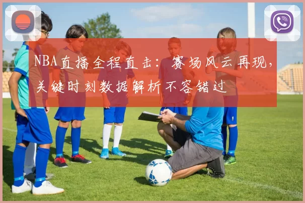 NBA直播全程直击：赛场风云再现，关键时刻数据解析不容错过