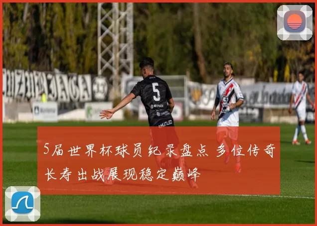 5届世界杯球员纪录盘点 多位传奇长寿出战展现稳定巅峰