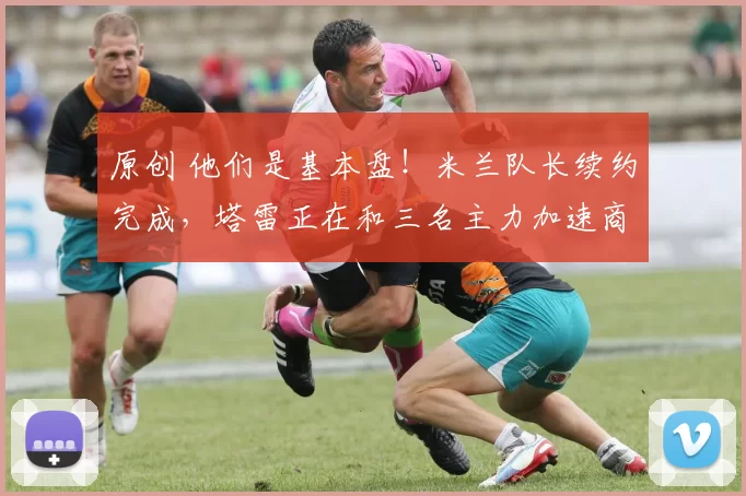 原创 他们是基本盘！米兰队长续约完成，塔雷正在和三名主力加速商谈