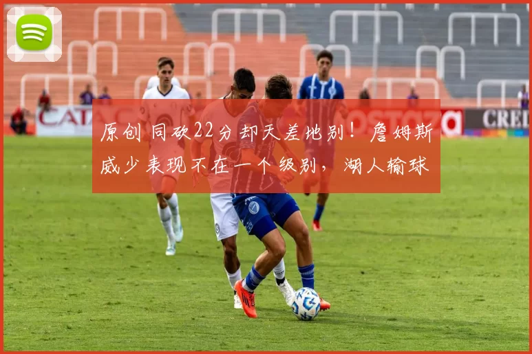 原创 同砍22分却天差地别!詹姆斯威少表现不在一个级别,湖人输球他难辞其咎