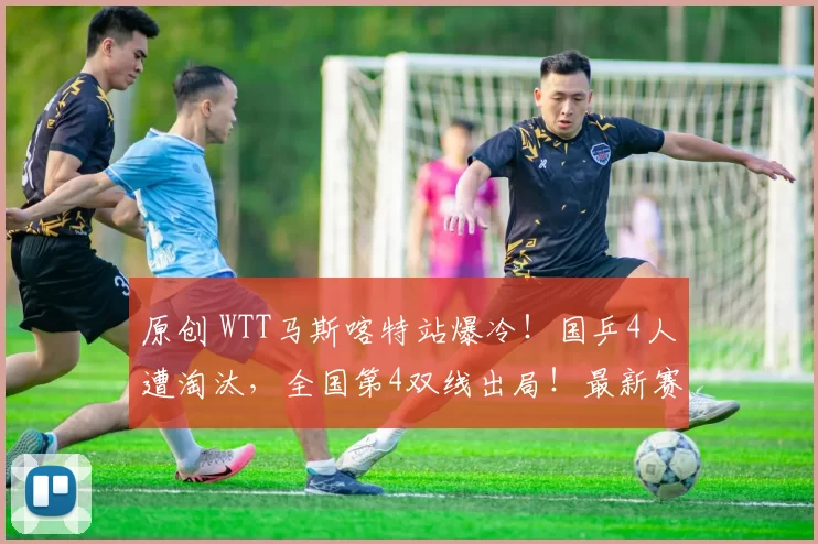 原创 WTT马斯喀特站爆冷！国乒4人遭淘汰，全国第4双线出局！最新赛程出炉！