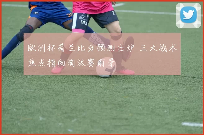 欧洲杯荷兰比分预测出炉 三大战术焦点指向淘汰赛前景