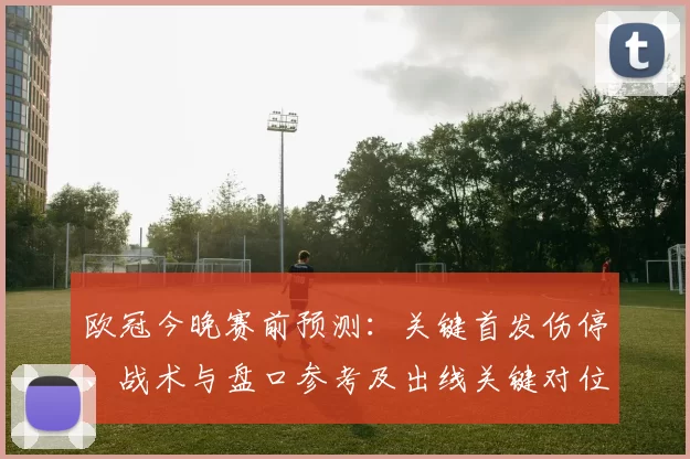 欧冠今晚赛前预测：关键首发伤停、战术与盘口参考及出线关键对位